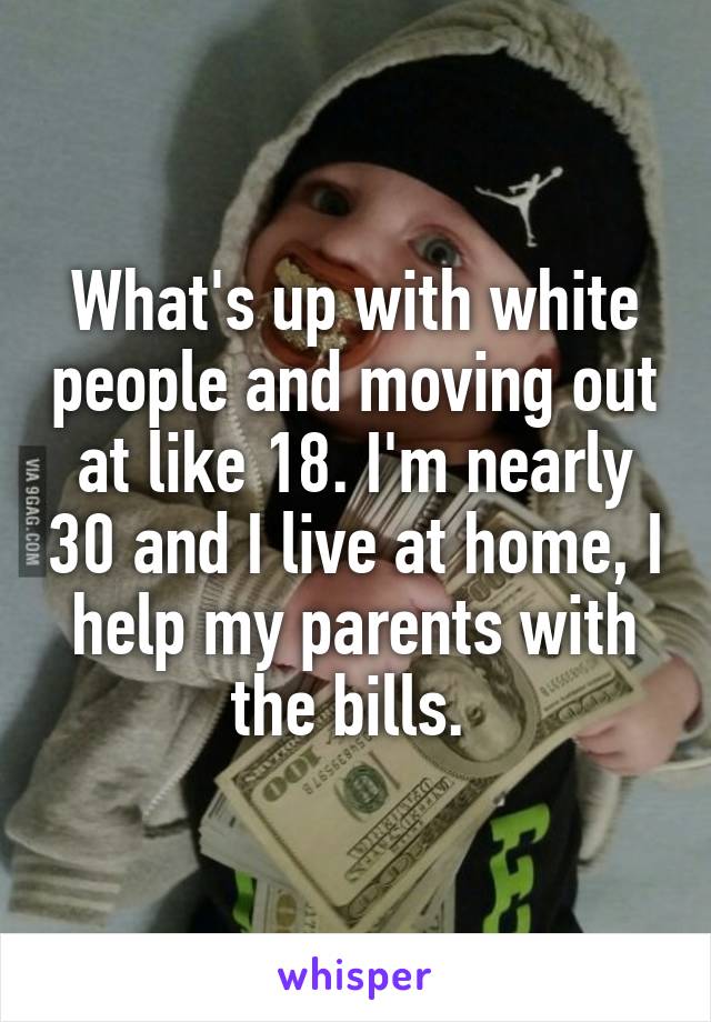 What's up with white people and moving out at like 18. I'm nearly 30 and I live at home, I help my parents with the bills. 