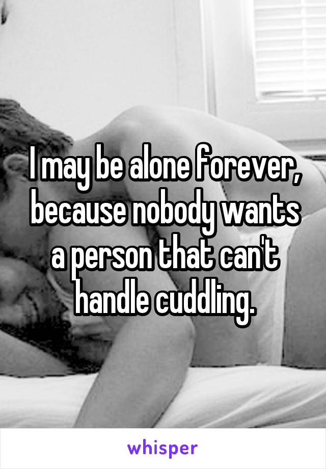 I may be alone forever, because nobody wants a person that can't handle cuddling.