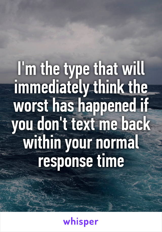 I'm the type that will immediately think the worst has happened if you don't text me back within your normal response time