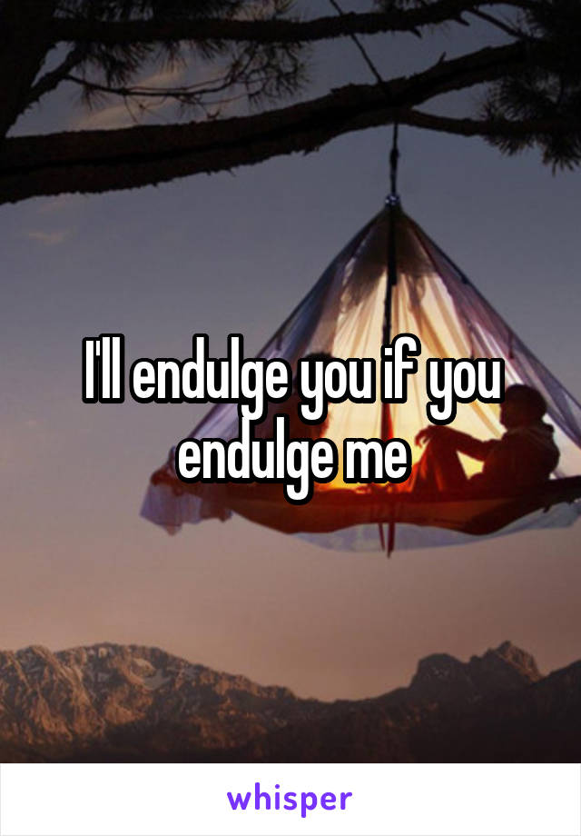 I'll endulge you if you endulge me