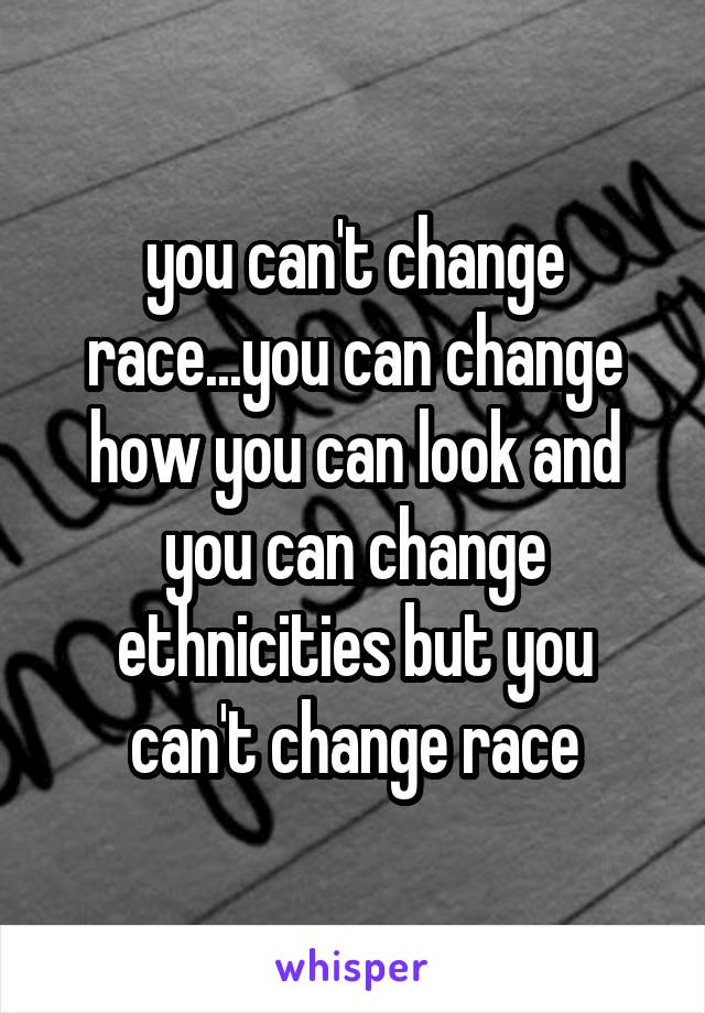 you can't change race...you can change how you can look and you can change ethnicities but you can't change race