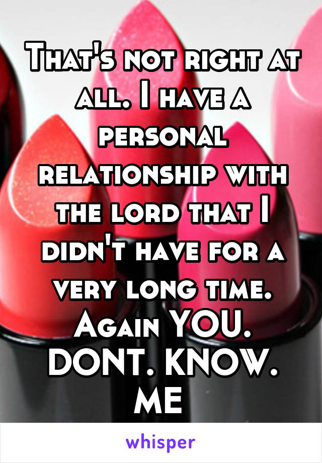 That's not right at all. I have a personal relationship with the lord that I didn't have for a very long time. Again YOU. DONT. KNOW. ME 