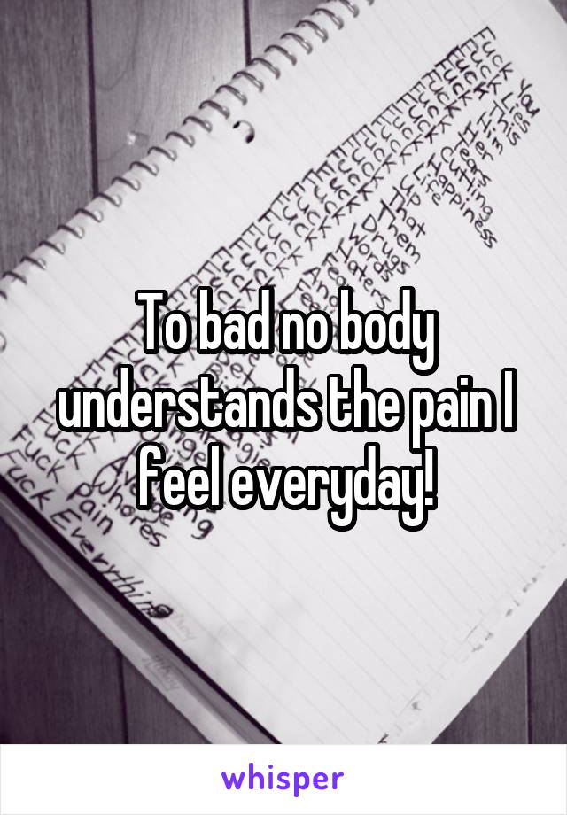 To bad no body understands the pain I feel everyday!