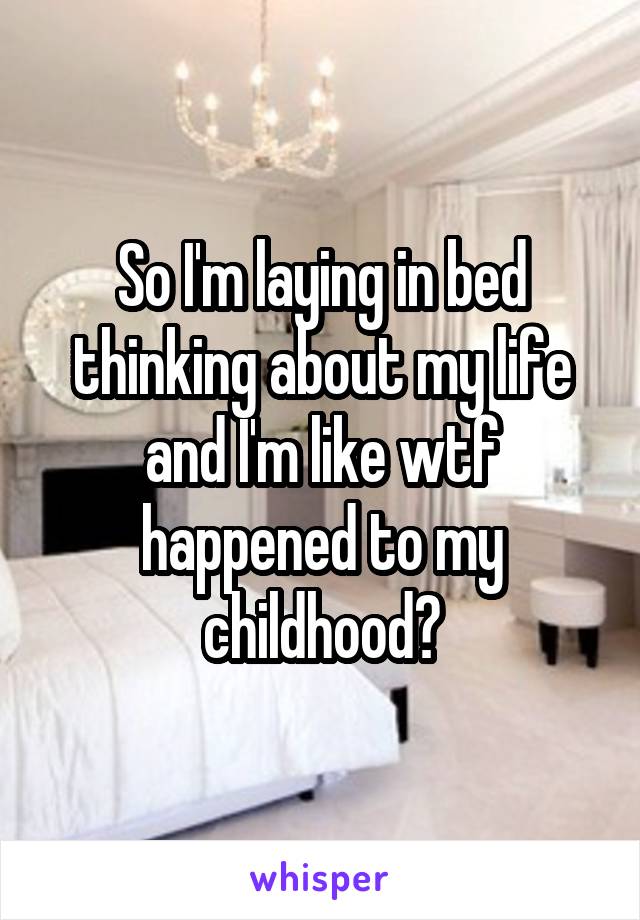 So I'm laying in bed thinking about my life and I'm like wtf happened to my childhood?