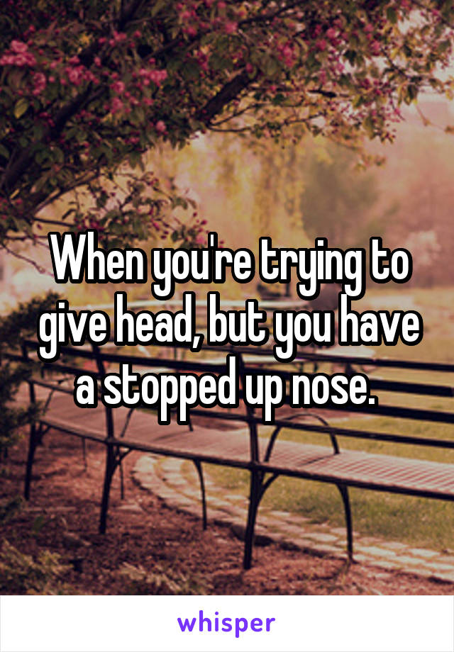 When you're trying to give head, but you have a stopped up nose. 