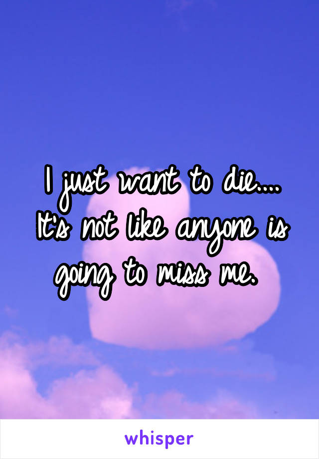 I just want to die....
It's not like anyone is going to miss me. 