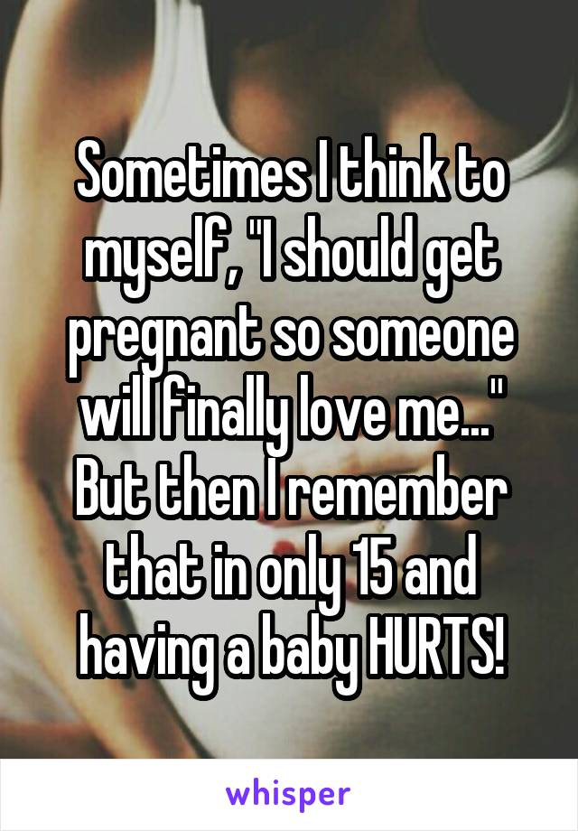 Sometimes I think to myself, "I should get pregnant so someone will finally love me..." But then I remember that in only 15 and having a baby HURTS!