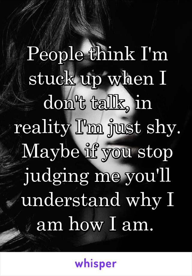 People think I'm stuck up when I don't talk, in reality I'm just shy. Maybe if you stop judging me you'll understand why I am how I am. 