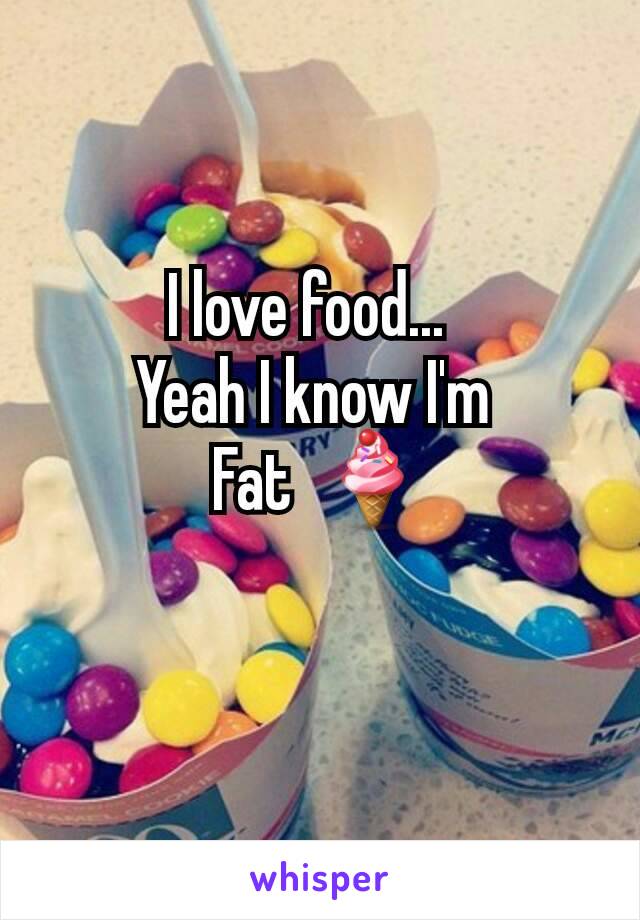 I love food...  
Yeah I know I'm 
Fat  🍦