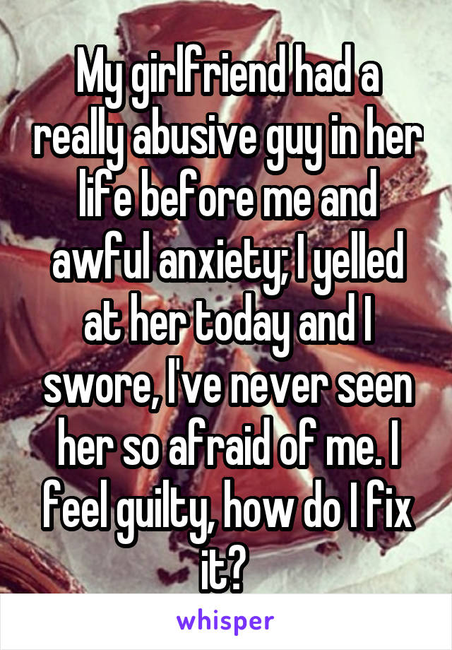 My girlfriend had a really abusive guy in her life before me and awful anxiety; I yelled at her today and I swore, I've never seen her so afraid of me. I feel guilty, how do I fix it? 