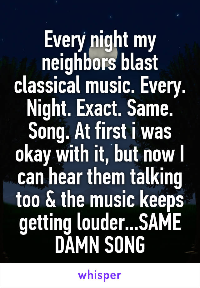 Every night my neighbors blast classical music. Every. Night. Exact. Same. Song. At first i was okay with it, but now I can hear them talking too & the music keeps getting louder...SAME DAMN SONG