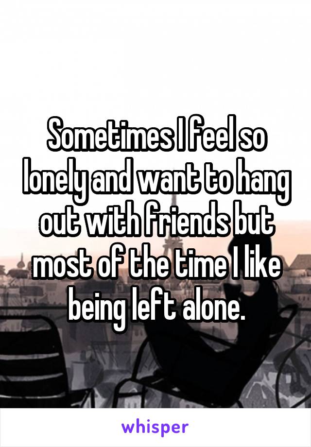 Sometimes I feel so lonely and want to hang out with friends but most of the time I like being left alone.