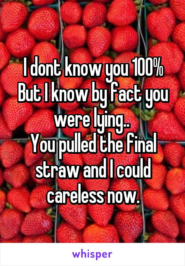 I dont know you 100%
But I know by fact you were lying.. 
You pulled the final straw and I could careless now.