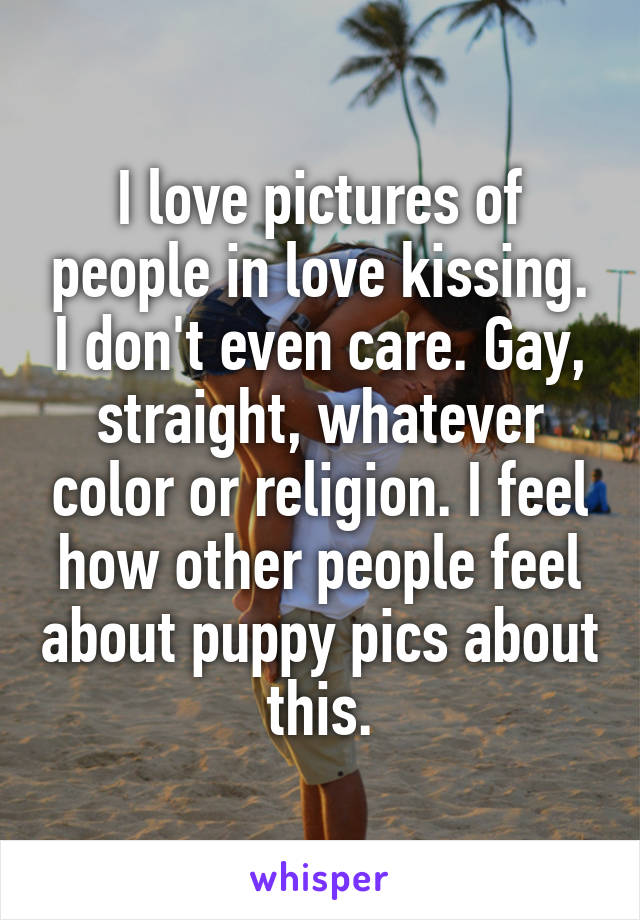 I love pictures of people in love kissing. I don't even care. Gay, straight, whatever color or religion. I feel how other people feel about puppy pics about this.