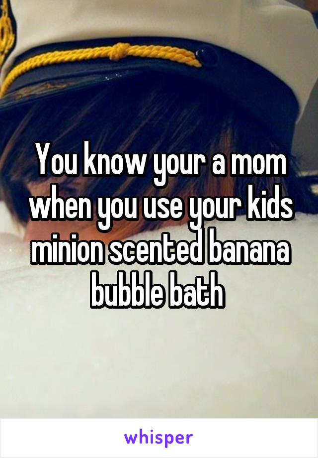 You know your a mom when you use your kids minion scented banana bubble bath 