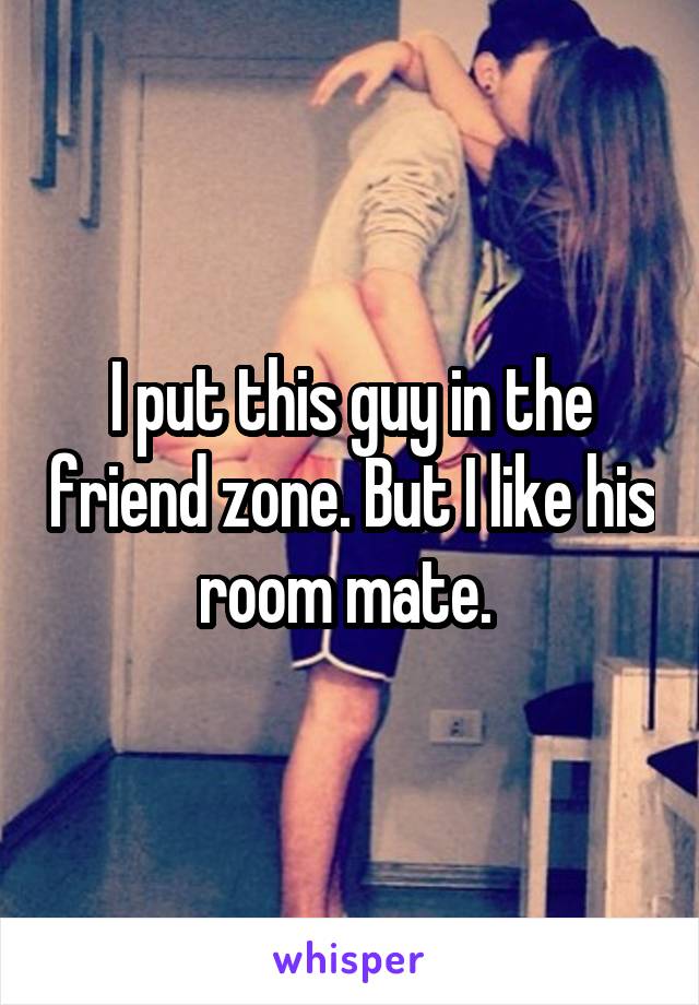 I put this guy in the friend zone. But I like his room mate. 