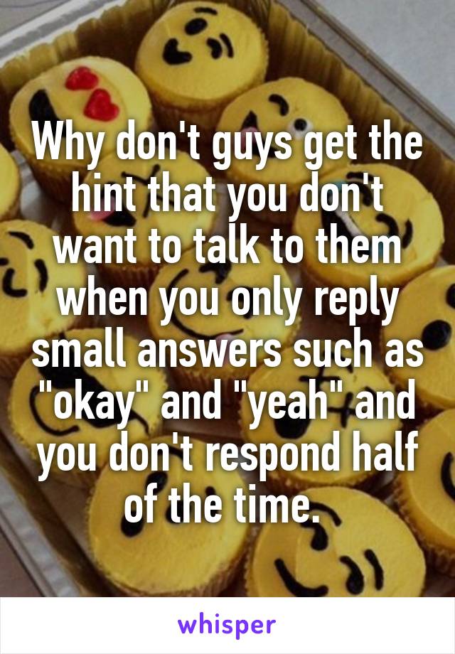 Why don't guys get the hint that you don't want to talk to them when you only reply small answers such as "okay" and "yeah" and you don't respond half of the time. 