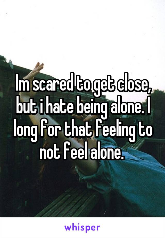 Im scared to get close, but i hate being alone. I long for that feeling to not feel alone. 