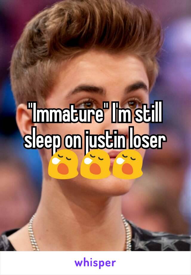 "Immature" I'm still sleep on justin loser 😪😪😪