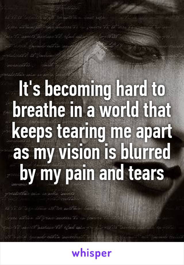 It's becoming hard to breathe in a world that keeps tearing me apart as my vision is blurred by my pain and tears