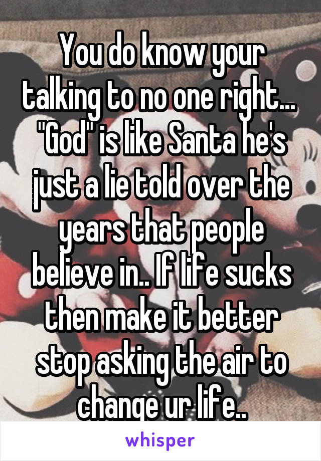 You do know your talking to no one right...  "God" is like Santa he's just a lie told over the years that people believe in.. If life sucks then make it better stop asking the air to change ur life..