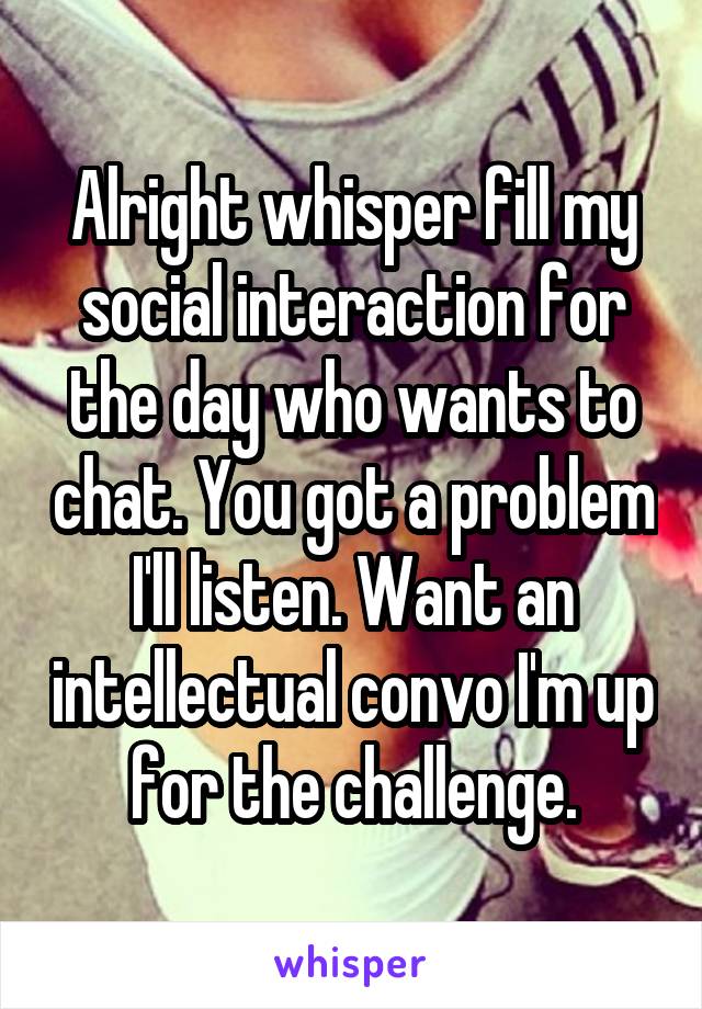 Alright whisper fill my social interaction for the day who wants to chat. You got a problem I'll listen. Want an intellectual convo I'm up for the challenge.