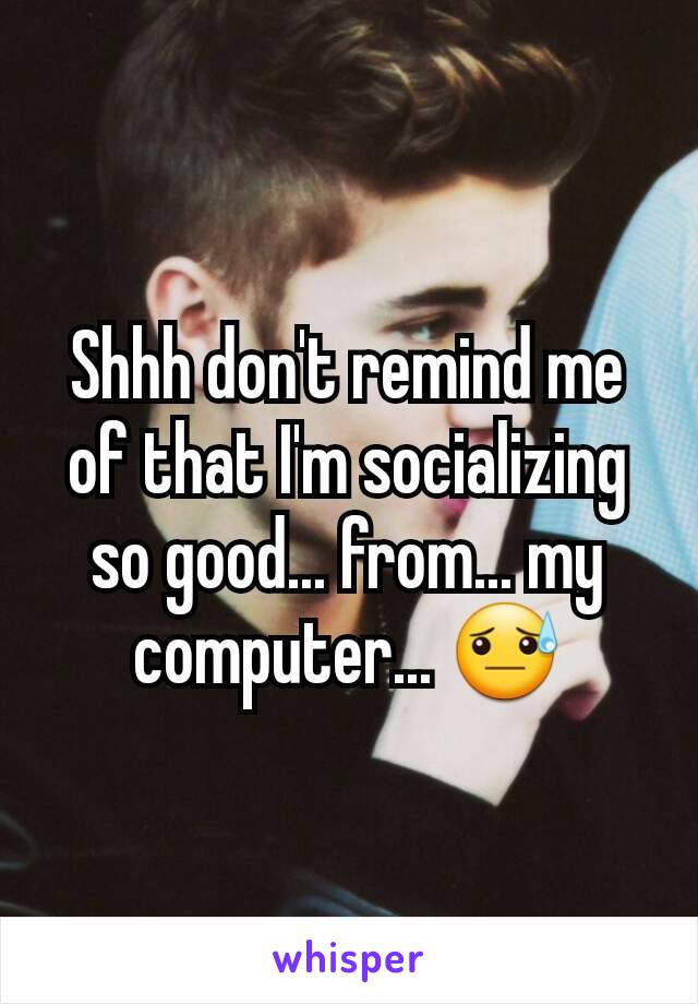 Shhh don't remind me of that I'm socializing so good... from... my computer... 😓