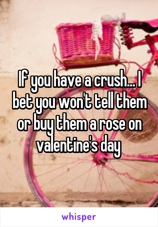 If you have a crush... I bet you won't tell them or buy them a rose on valentine's day 