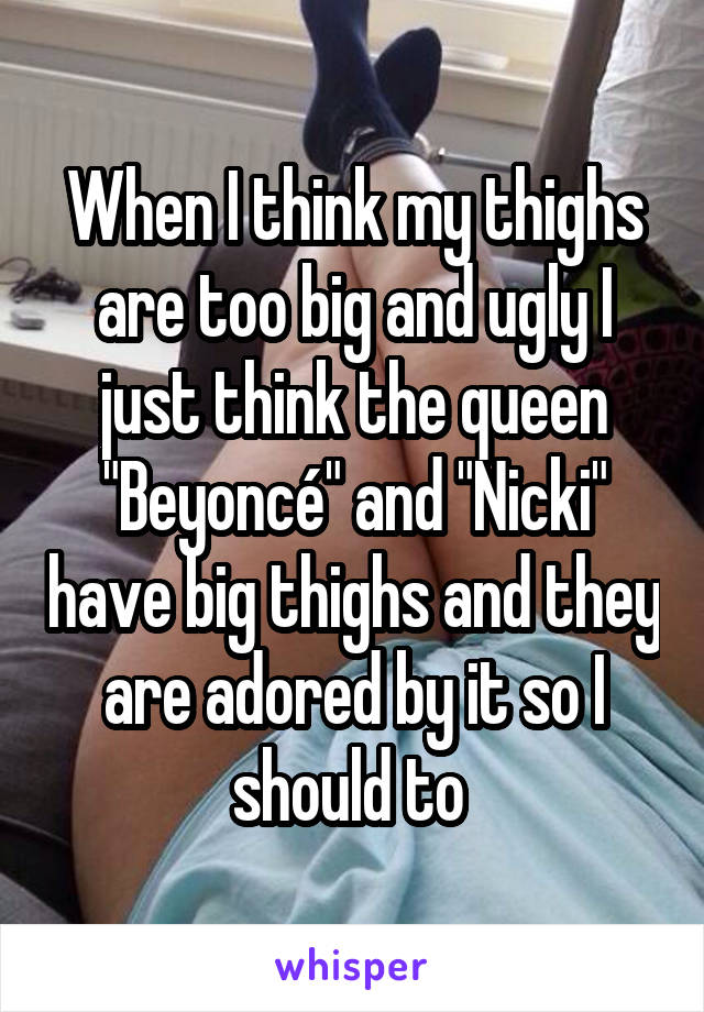 When I think my thighs are too big and ugly I just think the queen "Beyoncé" and "Nicki" have big thighs and they are adored by it so I should to 