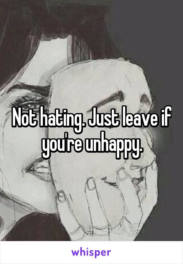 Not hating. Just leave if you're unhappy.