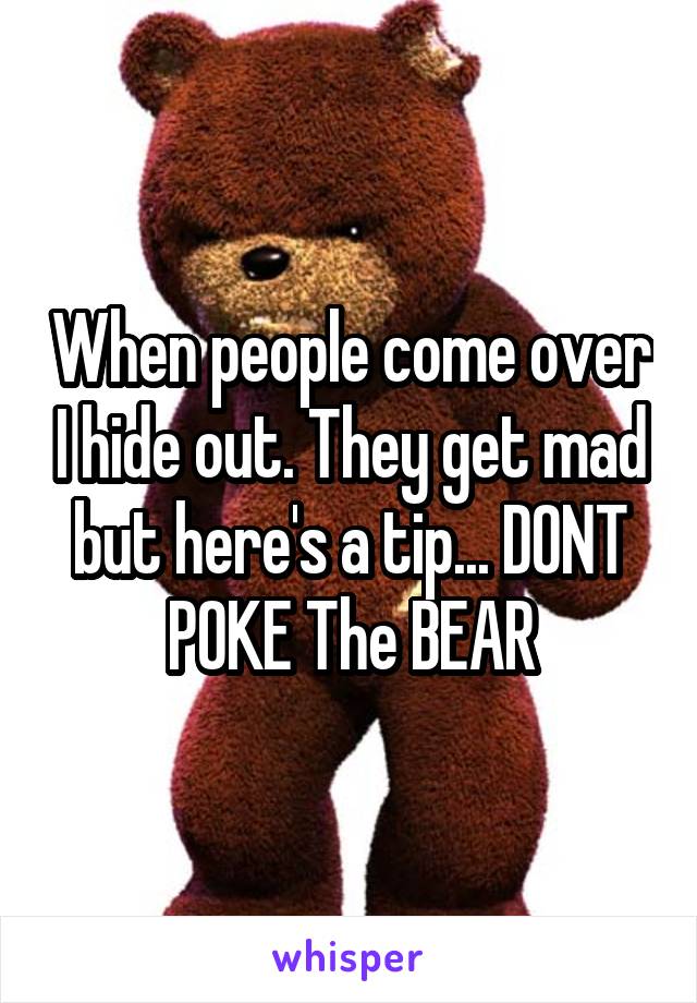 When people come over I hide out. They get mad but here's a tip... DONT POKE The BEAR