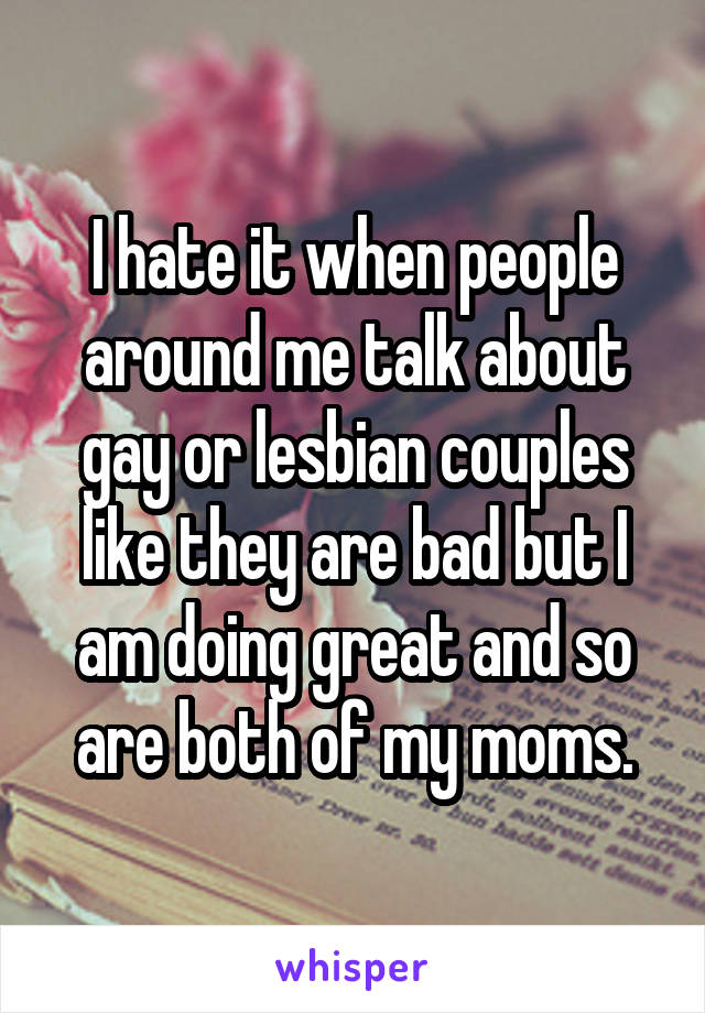 I hate it when people around me talk about gay or lesbian couples like they are bad but I am doing great and so are both of my moms.