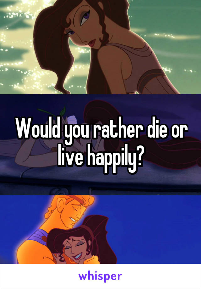 Would you rather die or live happily?