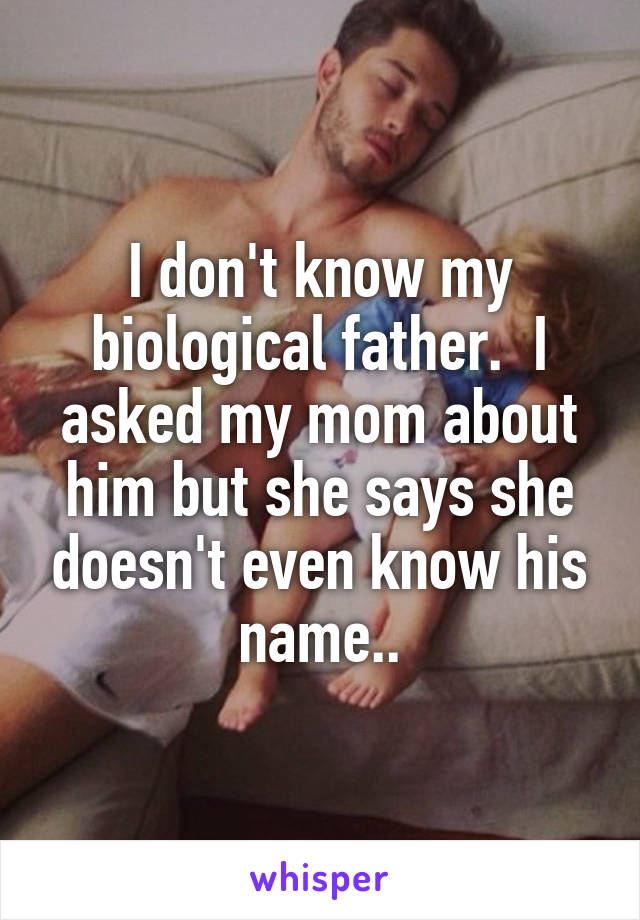 I don't know my biological father.  I asked my mom about him but she says she doesn't even know his name..