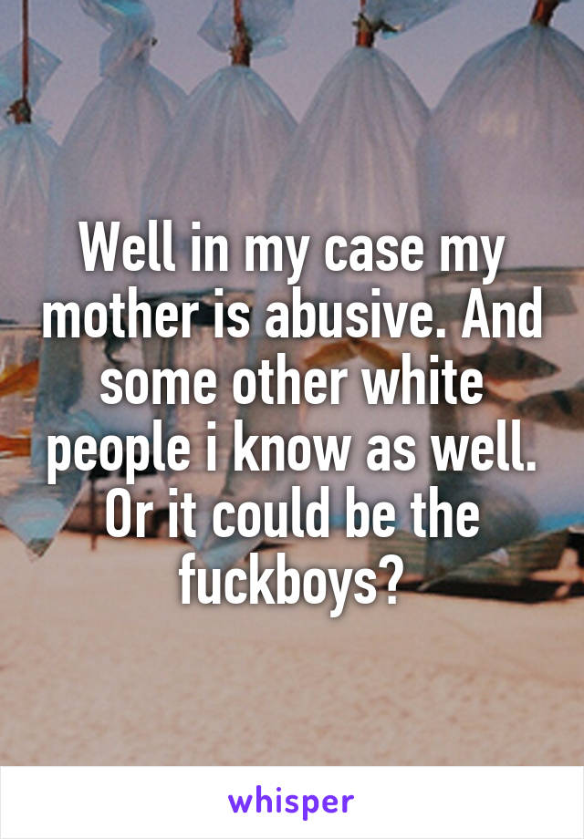 Well in my case my mother is abusive. And some other white people i know as well. Or it could be the fuckboys?