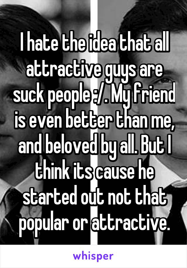 I hate the idea that all attractive guys are suck people :/. My friend is even better than me, and beloved by all. But I think its cause he started out not that popular or attractive.