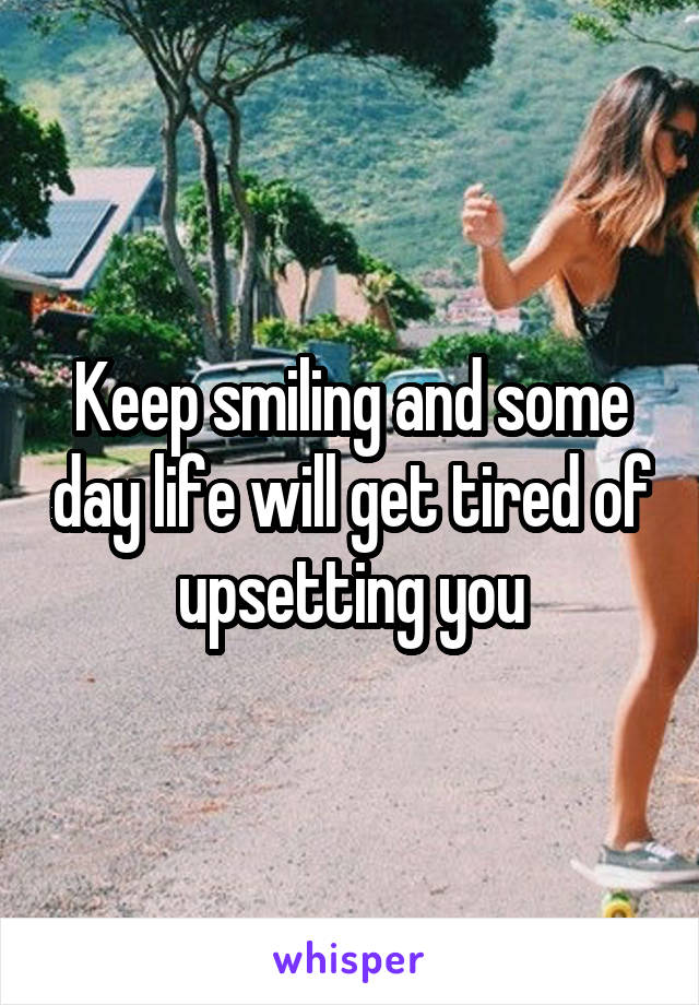 Keep smiling and some day life will get tired of upsetting you