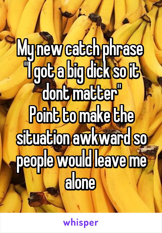 My new catch phrase 
"I got a big dick so it dont matter"
Point to make the situation awkward so people would leave me alone 