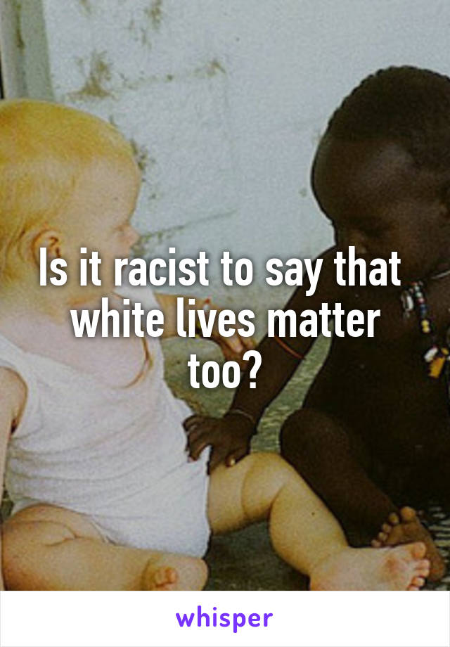 Is it racist to say that 
white lives matter too?