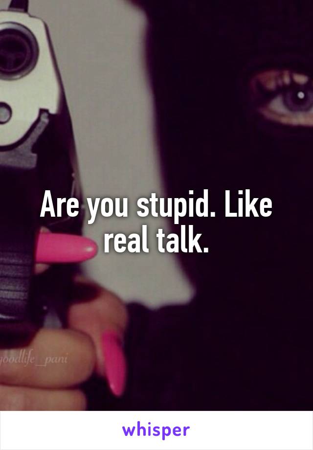 Are you stupid. Like real talk.