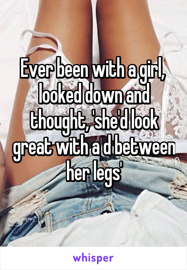 Ever been with a girl,  looked down and thought, 'she'd look great with a d between her legs'

