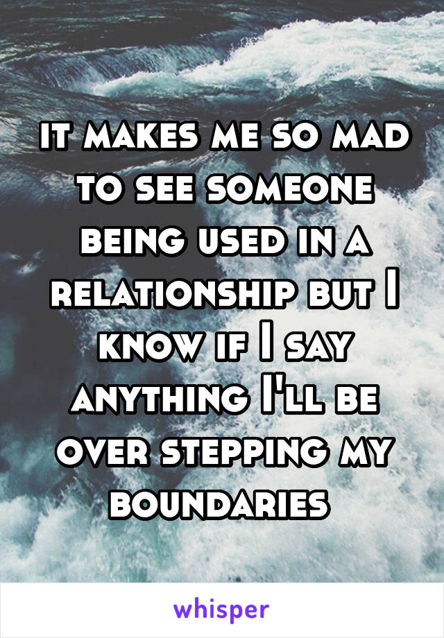 it makes me so mad to see someone being used in a relationship but I know if I say anything I'll be over stepping my boundaries 