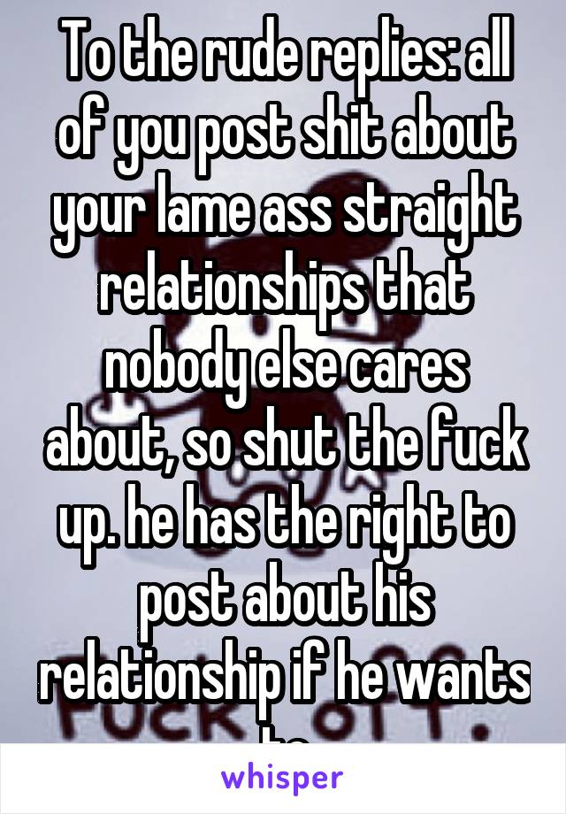 To the rude replies: all of you post shit about your lame ass straight relationships that nobody else cares about, so shut the fuck up. he has the right to post about his relationship if he wants to