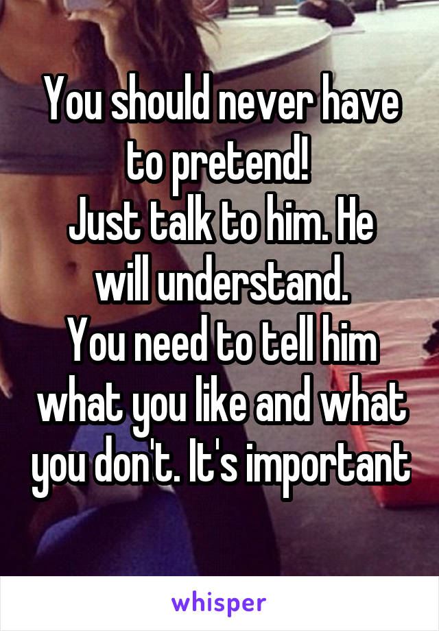 You should never have to pretend! 
Just talk to him. He will understand.
You need to tell him what you like and what you don't. It's important 