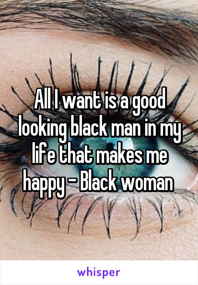 All I want is a good looking black man in my life that makes me happy - Black woman 