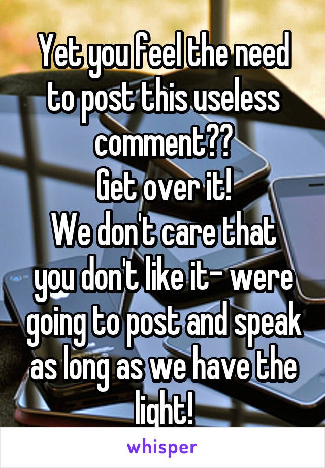 Yet you feel the need to post this useless comment??
Get over it!
We don't care that you don't like it- were going to post and speak as long as we have the light!