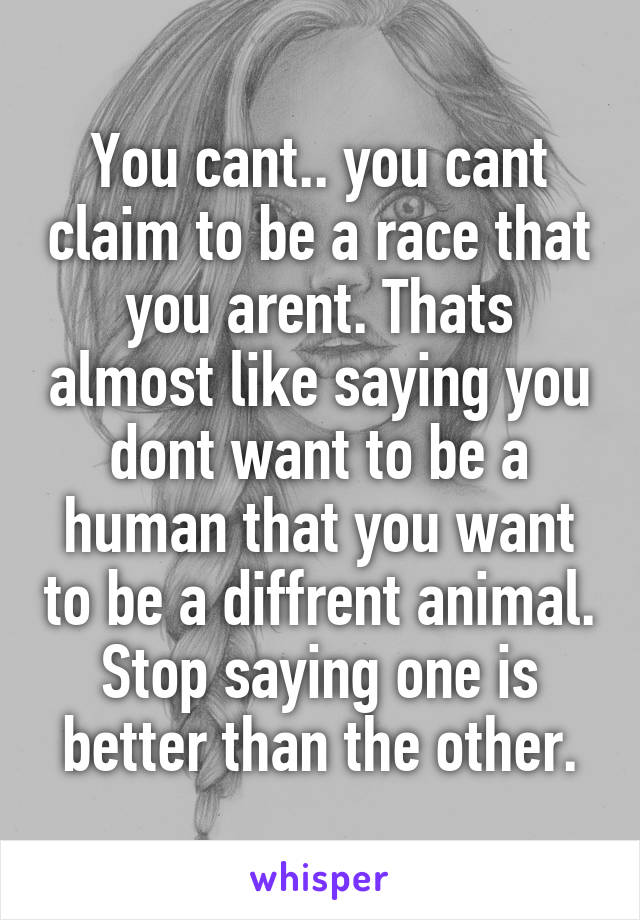 You cant.. you cant claim to be a race that you arent. Thats almost like saying you dont want to be a human that you want to be a diffrent animal. Stop saying one is better than the other.