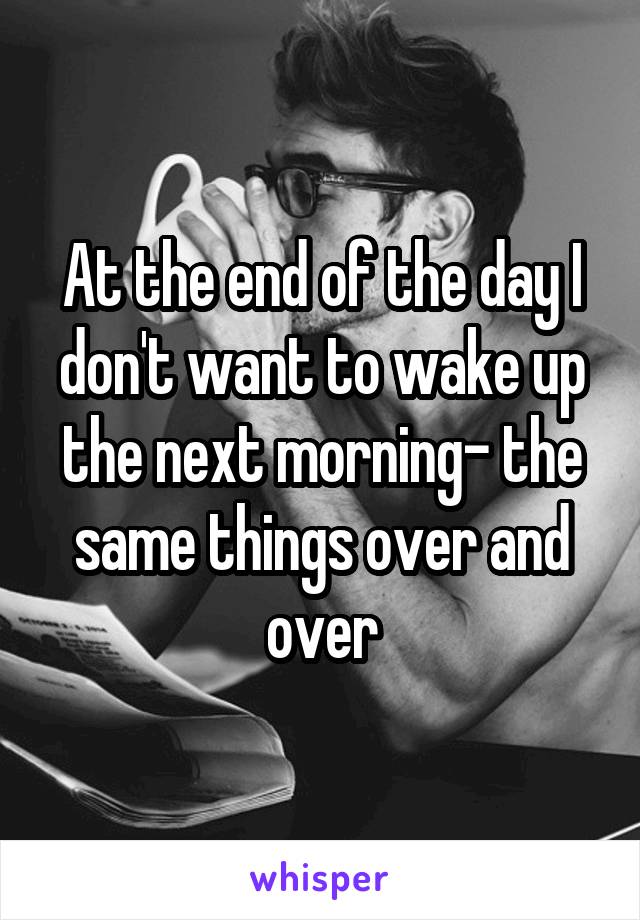 At the end of the day I don't want to wake up the next morning- the same things over and over