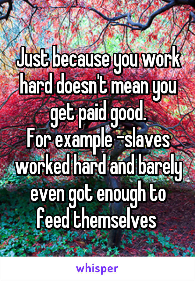 Just because you work hard doesn't mean you get paid good.
For example -slaves worked hard and barely even got enough to feed themselves 