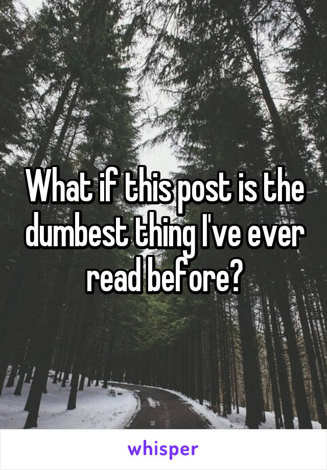 What if this post is the dumbest thing I've ever read before?